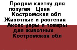 Продам клетку для попугая › Цена ­ 500 - Костромская обл. Животные и растения » Аксесcуары и товары для животных   . Костромская обл.